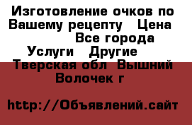 Изготовление очков по Вашему рецепту › Цена ­ 1 500 - Все города Услуги » Другие   . Тверская обл.,Вышний Волочек г.